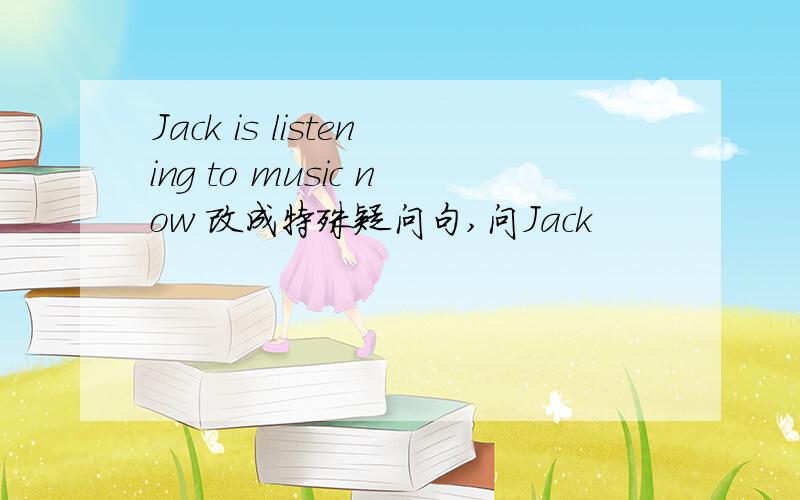 Jack is listening to music now 改成特殊疑问句,问Jack