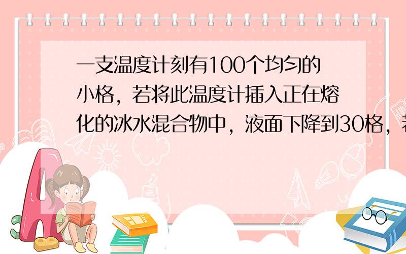 一支温度计刻有100个均匀的小格，若将此温度计插入正在熔化的冰水混合物中，液面下降到30格，若将此温度计插入标准大气压下