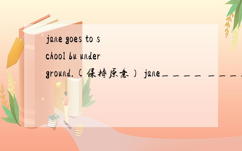 jane goes to school bu underground.(保持原意） jane____ _____unde