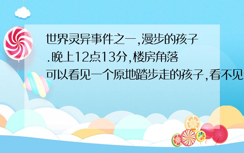 世界灵异事件之一,漫步的孩子.晚上12点13分,楼房角落可以看见一个原地踏步走的孩子,看不见他的脸,如果没将这消息传5个