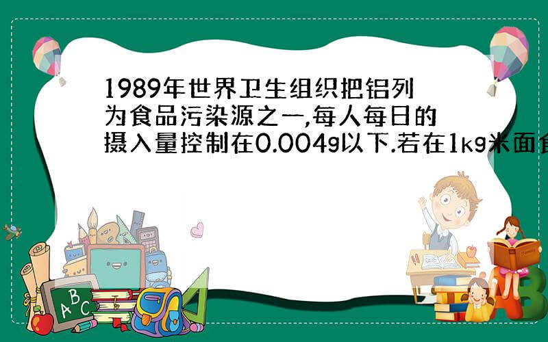 1989年世界卫生组织把铝列为食品污染源之一,每人每日的摄入量控制在0.004g以下.若在1kg米面食品中加入明矾2g（