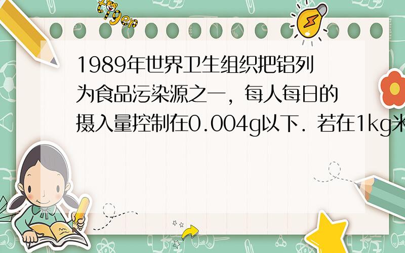 1989年世界卫生组织把铝列为食品污染源之一，每人每日的摄入量控制在0.004g以下．若在1kg米面食品中加入明矾2g（