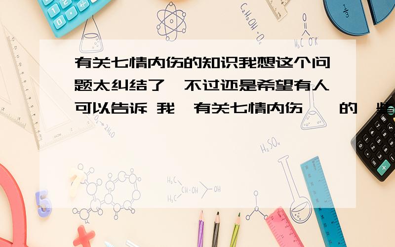 有关七情内伤的知识我想这个问题太纠结了,不过还是希望有人可以告诉 我,有关七情内伤……的一些补充知识,就是除了课本外的,