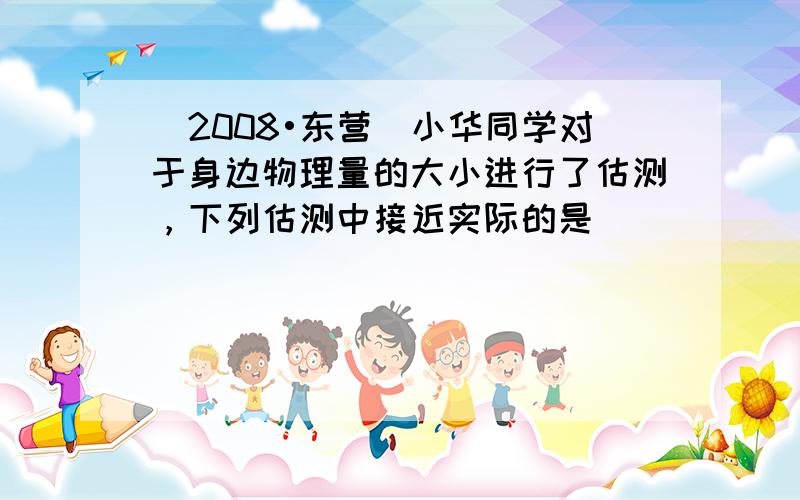 （2008•东营）小华同学对于身边物理量的大小进行了估测，下列估测中接近实际的是（　　）