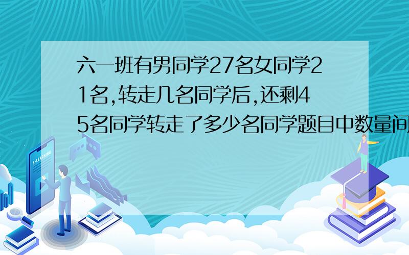 六一班有男同学27名女同学21名,转走几名同学后,还剩45名同学转走了多少名同学题目中数量间的相等关系是