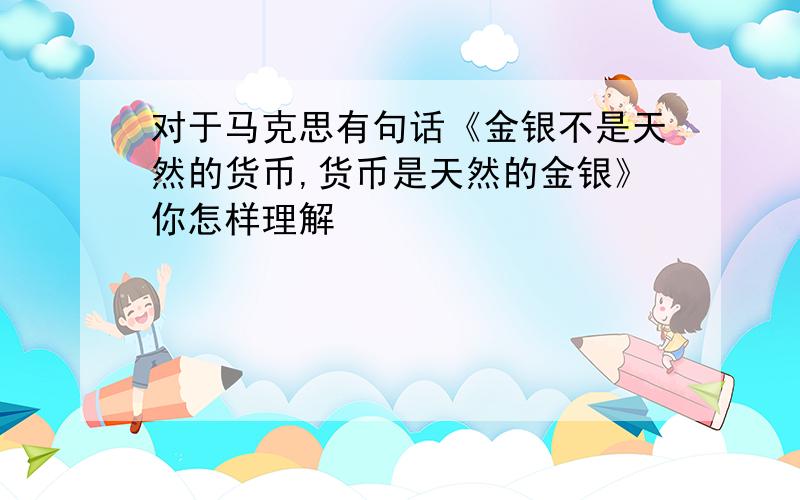 对于马克思有句话《金银不是天然的货币,货币是天然的金银》你怎样理解