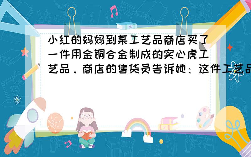 小红的妈妈到某工艺品商店买了一件用金铜合金制成的实心虎工艺品。商店的售货员告诉她：这件工艺品是由质量相等的金、铜两种金属