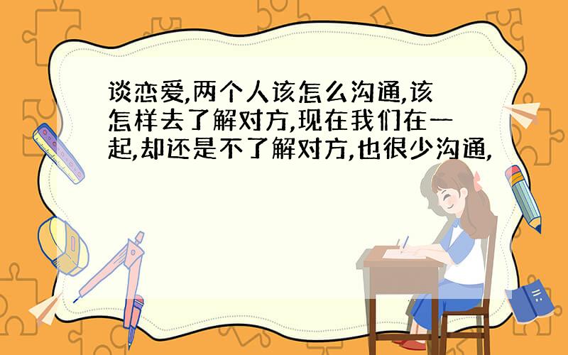 谈恋爱,两个人该怎么沟通,该怎样去了解对方,现在我们在一起,却还是不了解对方,也很少沟通,