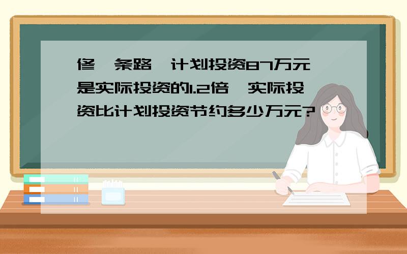 修一条路,计划投资87万元,是实际投资的1.2倍,实际投资比计划投资节约多少万元?