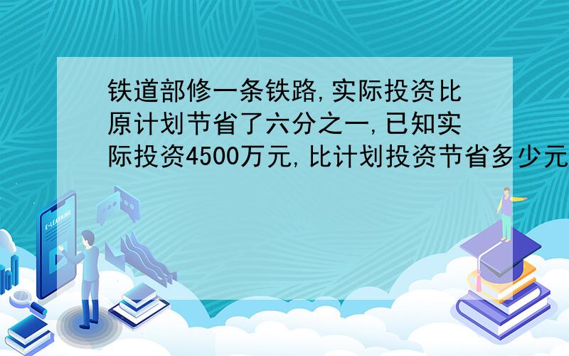 铁道部修一条铁路,实际投资比原计划节省了六分之一,已知实际投资4500万元,比计划投资节省多少元?