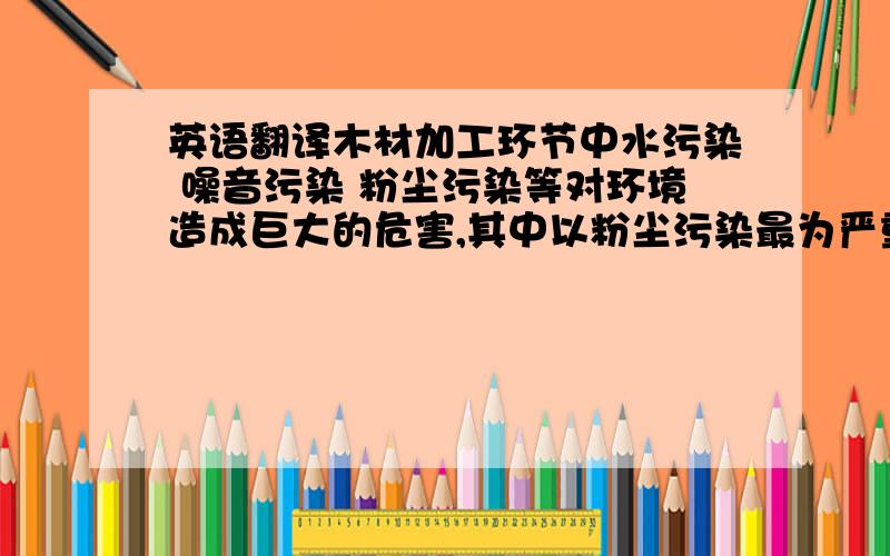 英语翻译木材加工环节中水污染 噪音污染 粉尘污染等对环境造成巨大的危害,其中以粉尘污染最为严重.由无数细小木质颗粒组成的