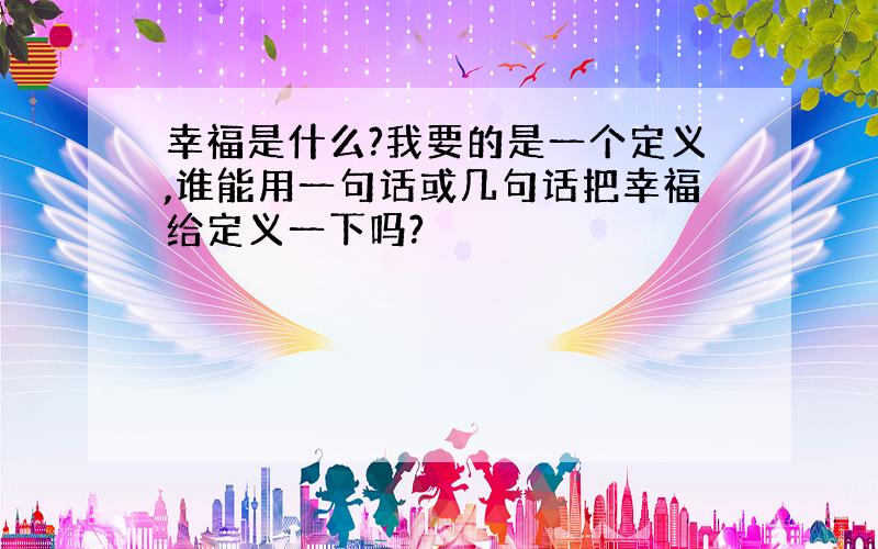 幸福是什么?我要的是一个定义,谁能用一句话或几句话把幸福给定义一下吗?