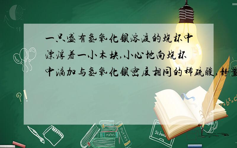 一只盛有氢氧化钡溶液的烧杯中漂浮着一小木块,小心地向烧杯中滴加与氢氧化钡密度相同的稀硫酸,静置后小木块与原来的位置相比