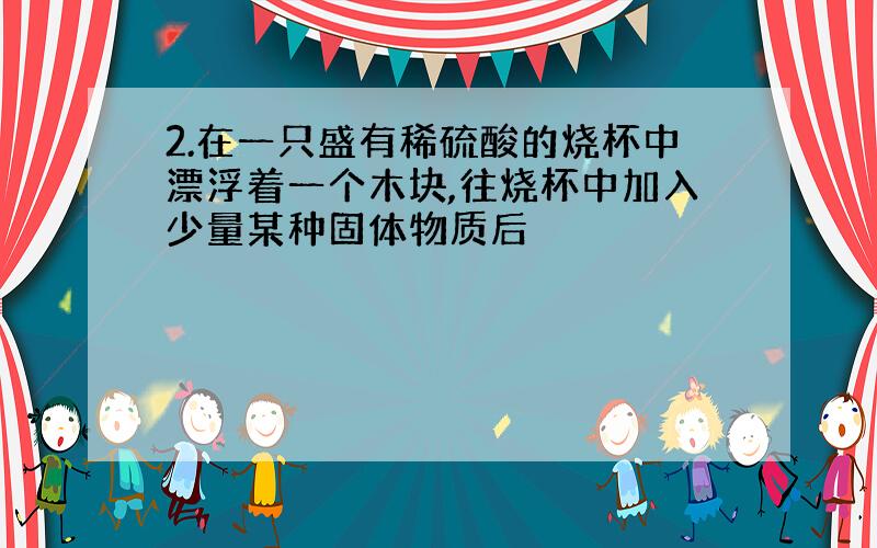 2.在一只盛有稀硫酸的烧杯中漂浮着一个木块,往烧杯中加入少量某种固体物质后