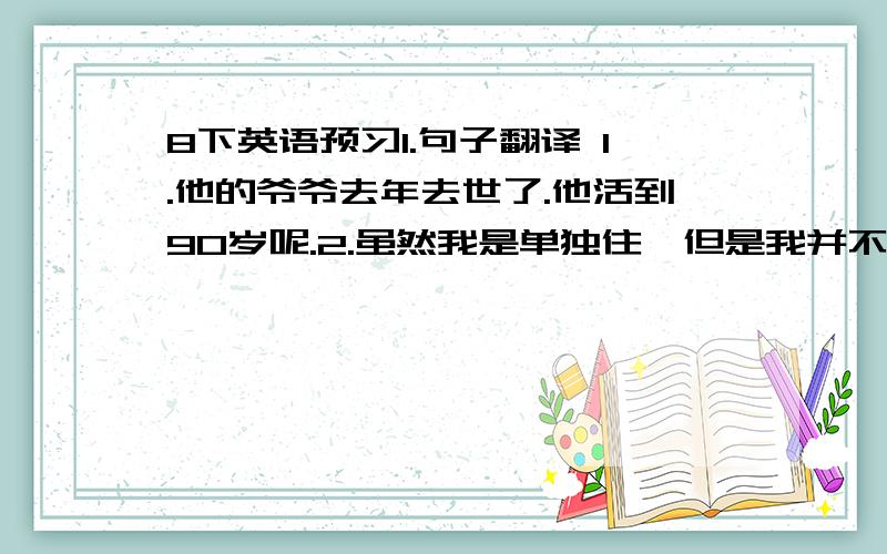 8下英语预习1.句子翻译 1.他的爷爷去年去世了.他活到90岁呢.2.虽然我是单独住,但是我并不感到孤独.3.看来他对那