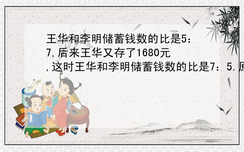 王华和李明储蓄钱数的比是5：7,后来王华又存了1680元,这时王华和李明储蓄钱数的比是7：5.原来两人各储蓄多少元?