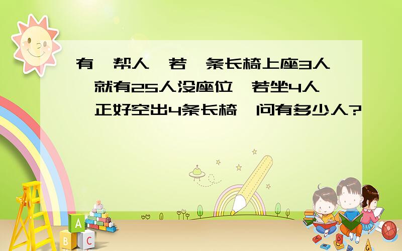 有一帮人,若一条长椅上座3人,就有25人没座位,若坐4人,正好空出4条长椅,问有多少人?