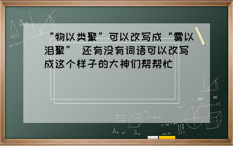 “物以类聚”可以改写成“雾以泪聚” 还有没有词语可以改写成这个样子的大神们帮帮忙