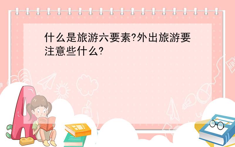 什么是旅游六要素?外出旅游要注意些什么?