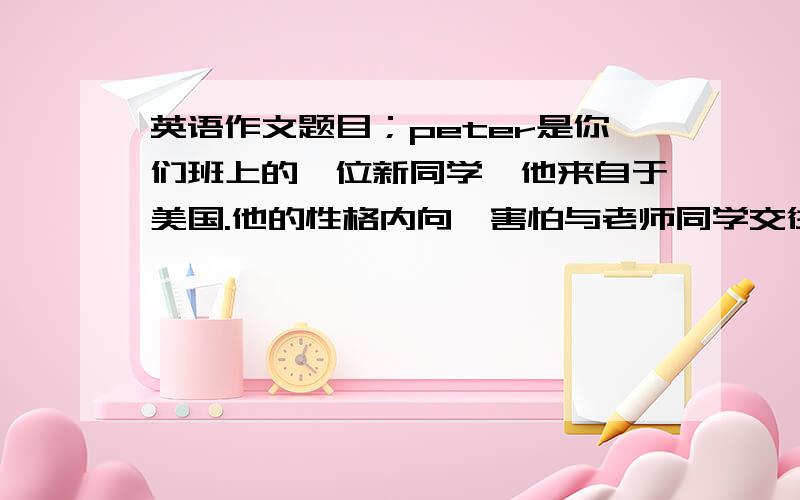 英语作文题目；peter是你们班上的一位新同学,他来自于美国.他的性格内向,害怕与老师同学交往,晚上无法睡