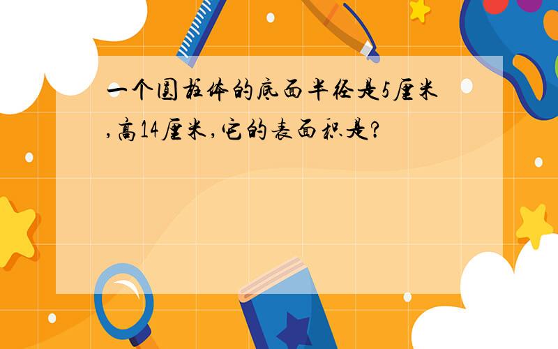 一个圆柱体的底面半径是5厘米,高14厘米,它的表面积是?