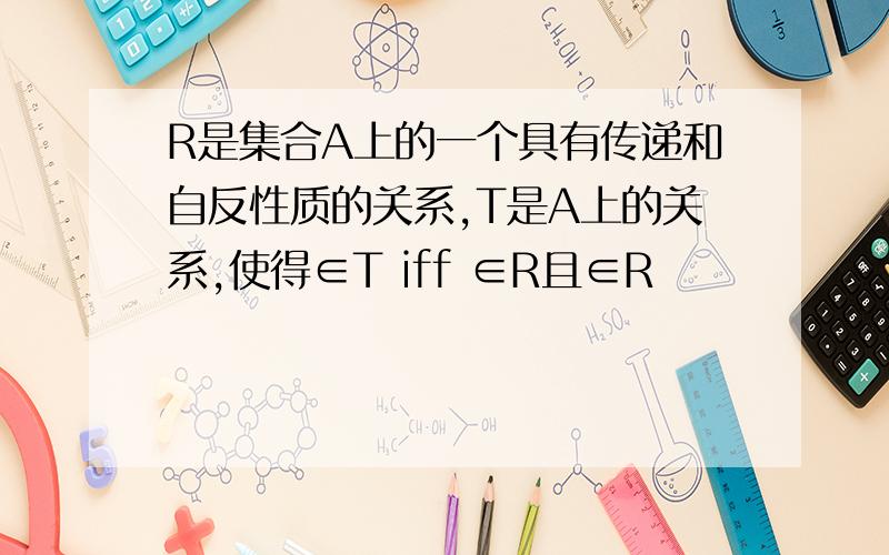 R是集合A上的一个具有传递和自反性质的关系,T是A上的关系,使得∈T iff ∈R且∈R