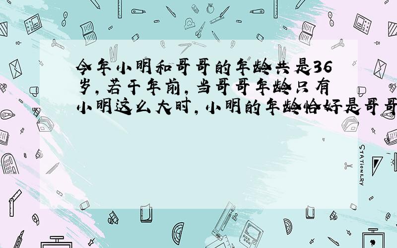 今年小明和哥哥的年龄共是36岁,若干年前,当哥哥年龄只有小明这么大时,小明的年龄恰好是哥哥的3/4 求小