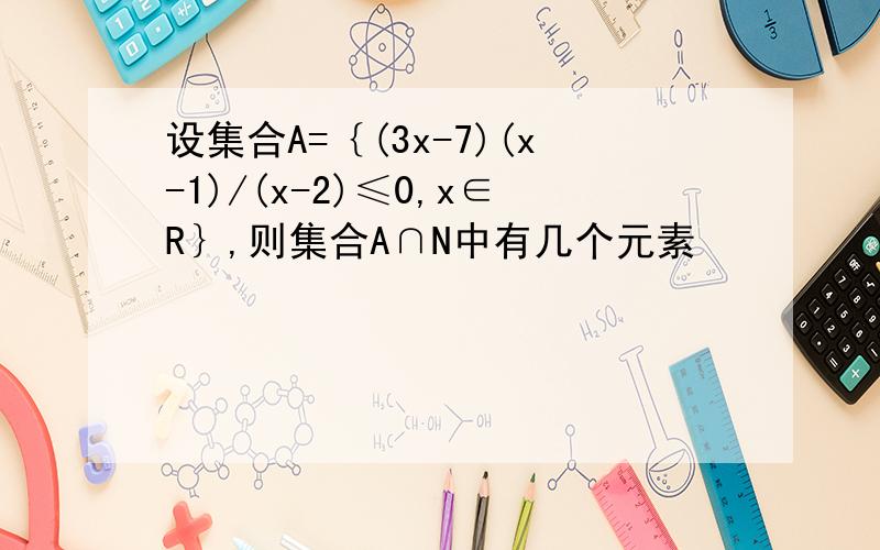 设集合A=｛(3x-7)(x-1)/(x-2)≤0,x∈R｝,则集合A∩N中有几个元素