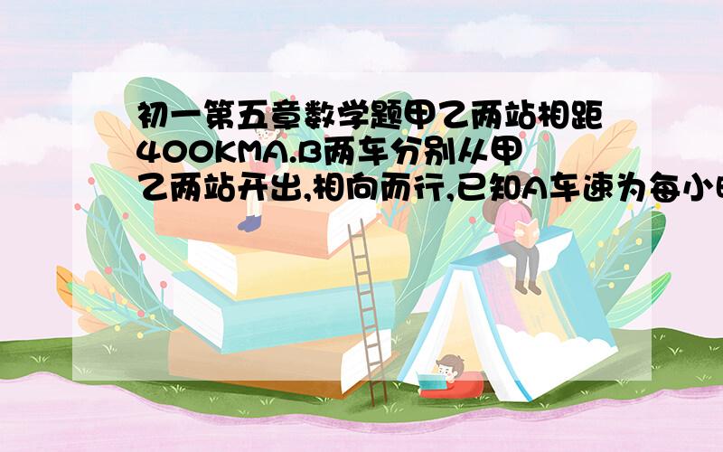 初一第五章数学题甲乙两站相距400KMA.B两车分别从甲乙两站开出,相向而行,已知A车速为每小时40KM,B车速为每小时