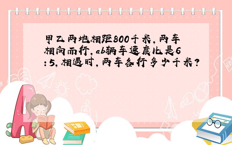 甲乙两地相距800千米,两车相向而行,ab辆车速度比是6：5,相遇时,两车各行多少千米?