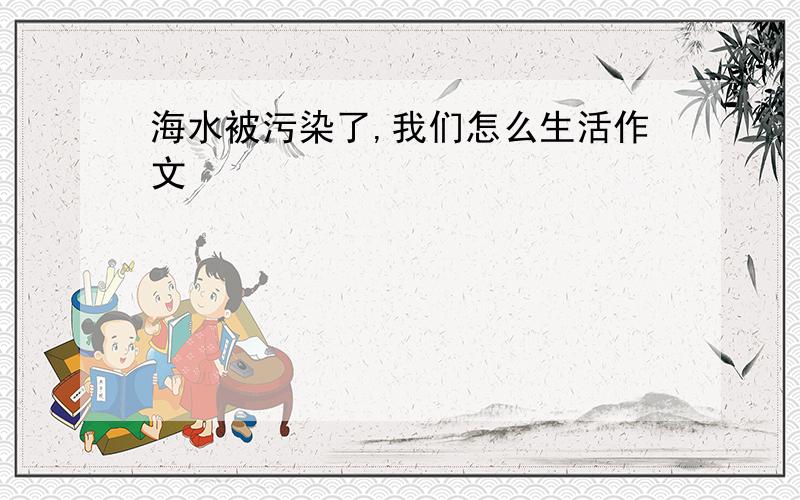 海水被污染了,我们怎么生活作文