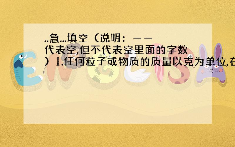 ..急...填空（说明：——代表空,但不代表空里面的字数）1.任何粒子或物质的质量以克为单位,在数值上与该粒子的——或—