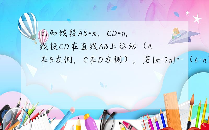 已知线段AB=m，CD=n，线段CD在直线AB上运动（A在B左侧，C在D左侧），若|m-2n|=-（6-n）2．