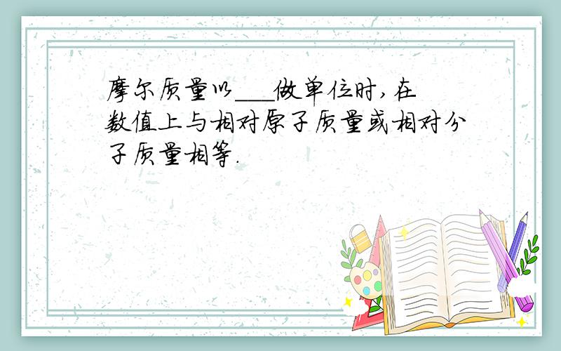 摩尔质量以___做单位时,在数值上与相对原子质量或相对分子质量相等.