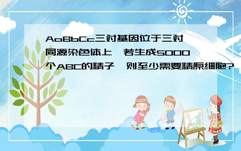 AaBbCc三对基因位于三对同源染色体上,若生成5000个ABC的精子,则至少需要精原细胞?