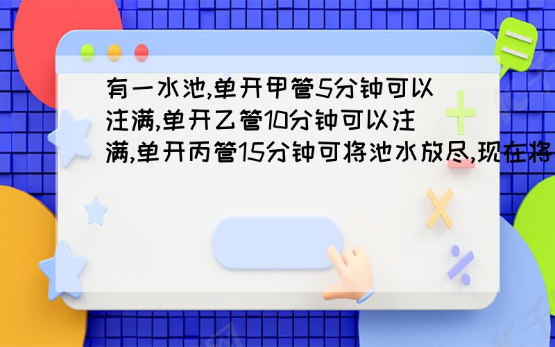 有一水池,单开甲管5分钟可以注满,单开乙管10分钟可以注满,单开丙管15分钟可将池水放尽,现在将甲乙丙三管齐开,2分钟之