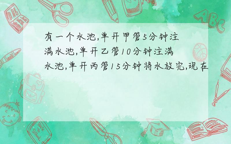 有一个水池,单开甲管5分钟注满水池,单开乙管10分钟注满水池,单开丙管15分钟将水放完,现在