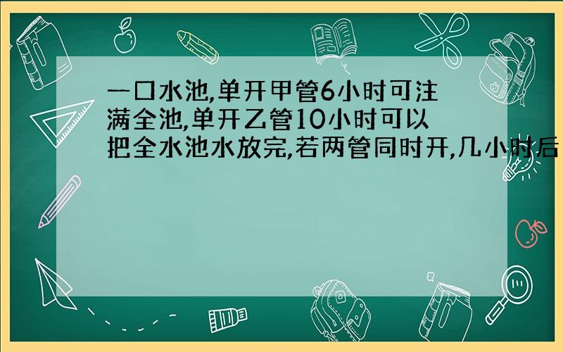 一口水池,单开甲管6小时可注满全池,单开乙管10小时可以把全水池水放完,若两管同时开,几小时后