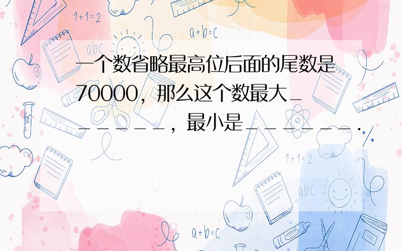 一个数省略最高位后面的尾数是70000，那么这个数最大______，最小是______．