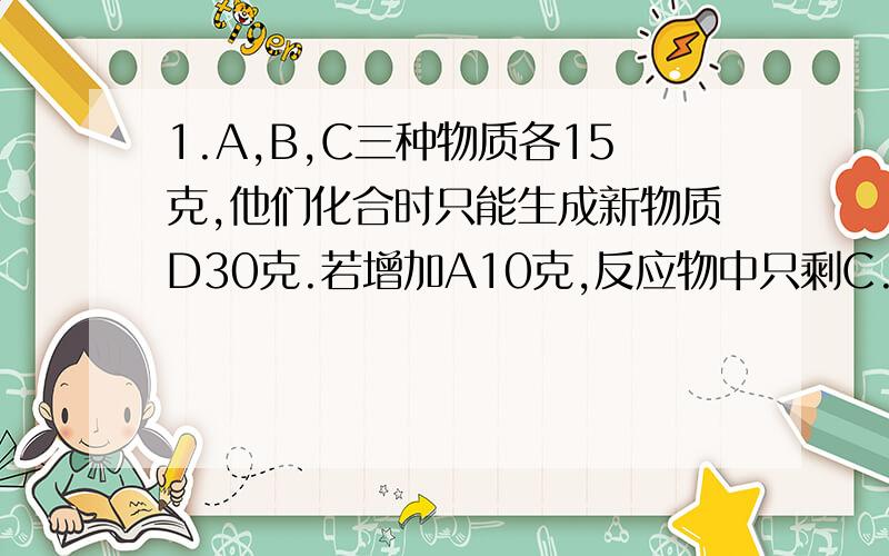 1.A,B,C三种物质各15克,他们化合时只能生成新物质D30克.若增加A10克,反应物中只剩C.下列正确的是