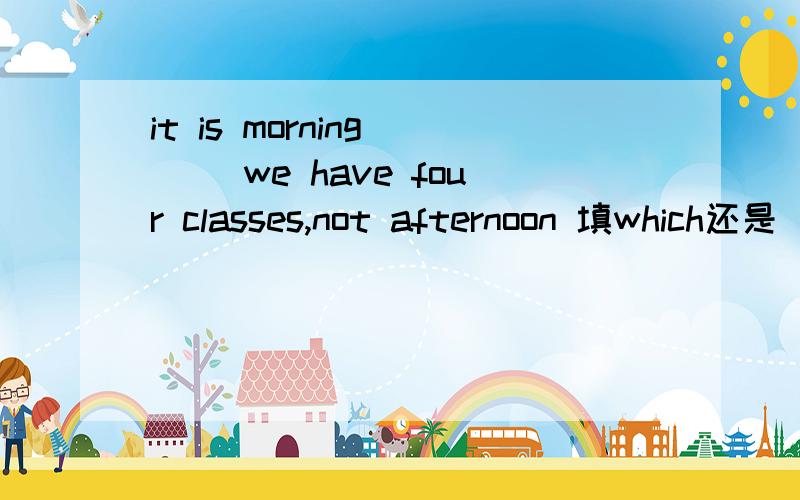 it is morning ( )we have four classes,not afternoon 填which还是