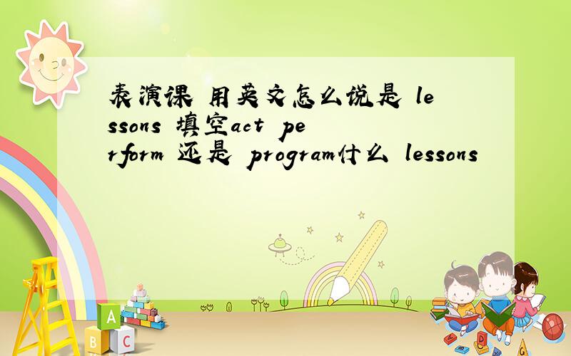 表演课 用英文怎么说是 lessons 填空act perform 还是 program什么 lessons