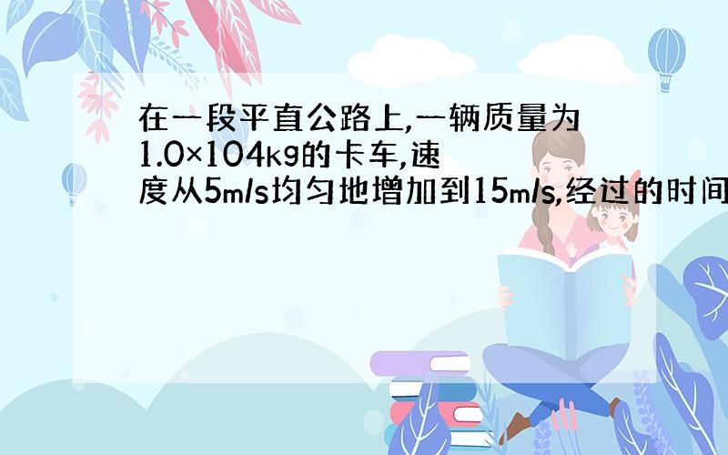 在一段平直公路上,一辆质量为1.0×104kg的卡车,速度从5m/s均匀地增加到15m/s,经过的时间为50s,卡车在运