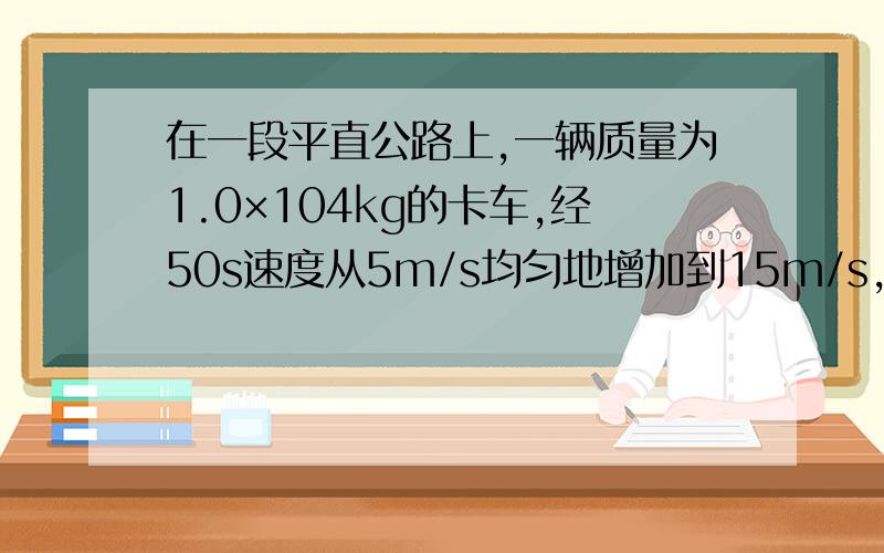 在一段平直公路上,一辆质量为1.0×104kg的卡车,经50s速度从5m/s均匀地增加到15m/s,此时卡车的功率达到其