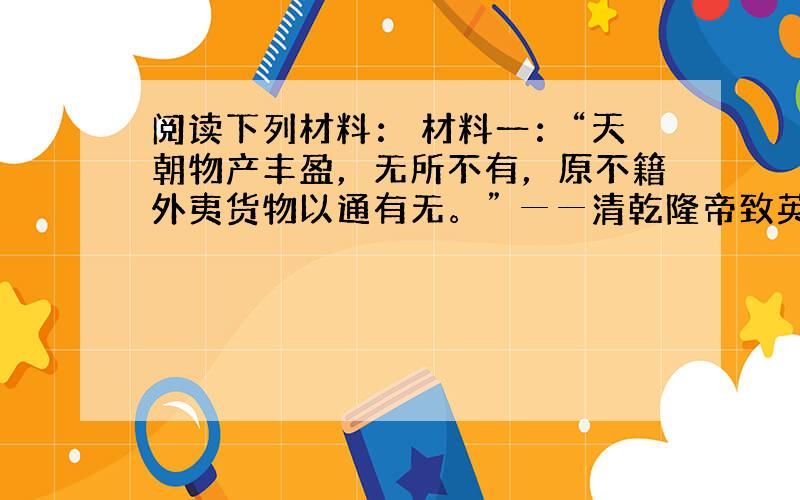 阅读下列材料： 材料一：“天朝物产丰盈，无所不有，原不籍外夷货物以通有无。” ──清乾隆帝致英国国王乔治三世的信函 材料