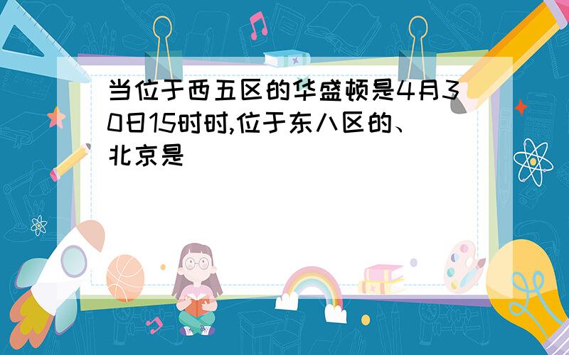 当位于西五区的华盛顿是4月30日15时时,位于东八区的、北京是