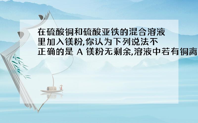 在硫酸铜和硫酸亚铁的混合溶液里加入镁粉,你认为下列说法不正确的是 A 镁粉无剩余,溶液中若有铜离子,是