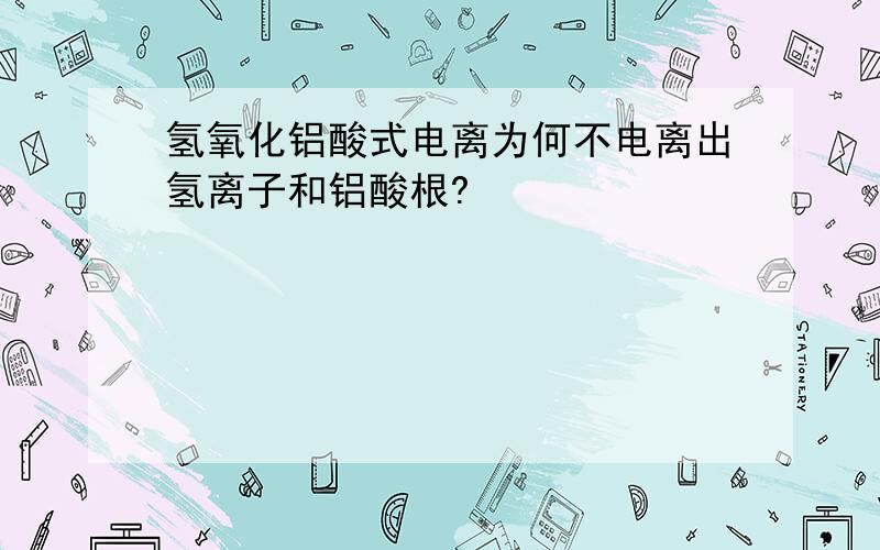 氢氧化铝酸式电离为何不电离出氢离子和铝酸根?