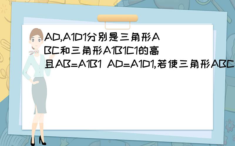 AD,A1D1分别是三角形ABC和三角形A1B1C1的高且AB=A1B1 AD=A1D1,若使三角形ABC全等于三角形A