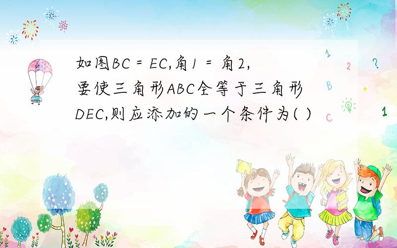 如图BC＝EC,角1＝角2,要使三角形ABC全等于三角形DEC,则应添加的一个条件为( )